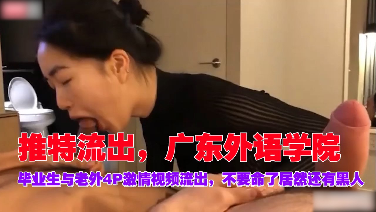 推特疯传!广外毕业女神与三老外4P混战,黑人巨屌狂操内射,浪叫不断!